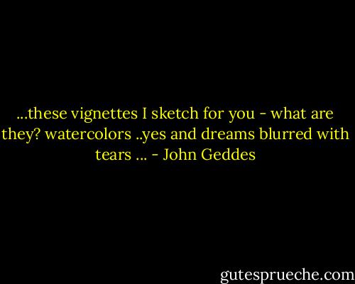 ...these vignettes I sketch for you - what are they? watercolors ..yes and dreams blurred with tears ... - John Geddes