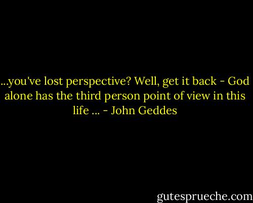 ...you've lost perspective? Well, get it back - God alone has the third person point of view in this life ... - John Geddes