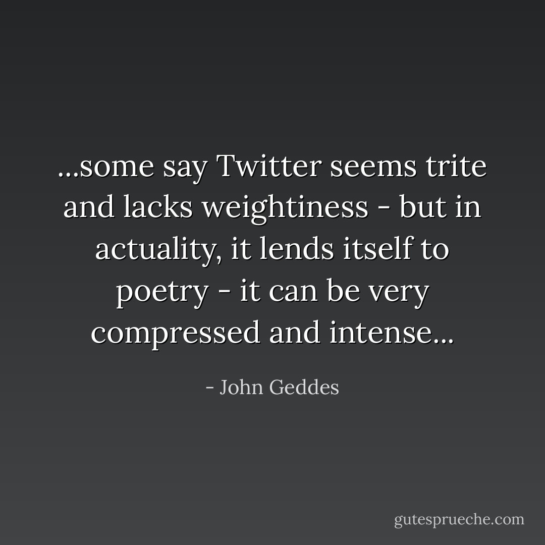 ...some say Twitter seems trite and lacks weightiness - but in actuality, it lends itself to poetry - it can be very compressed and intense... - John Geddes