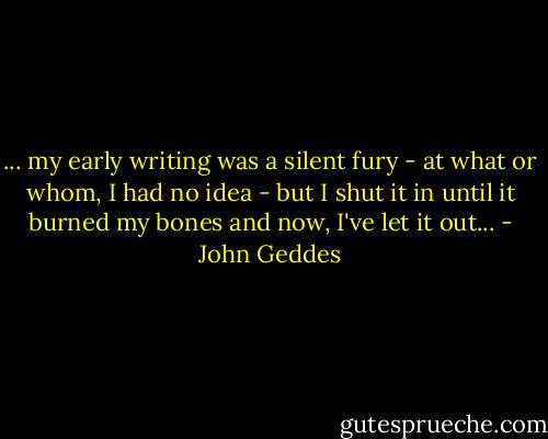 ... my early writing was a silent fury - at what or whom, I had no idea - but I shut it in until it burned my bones and now, I've let it out... - John Geddes