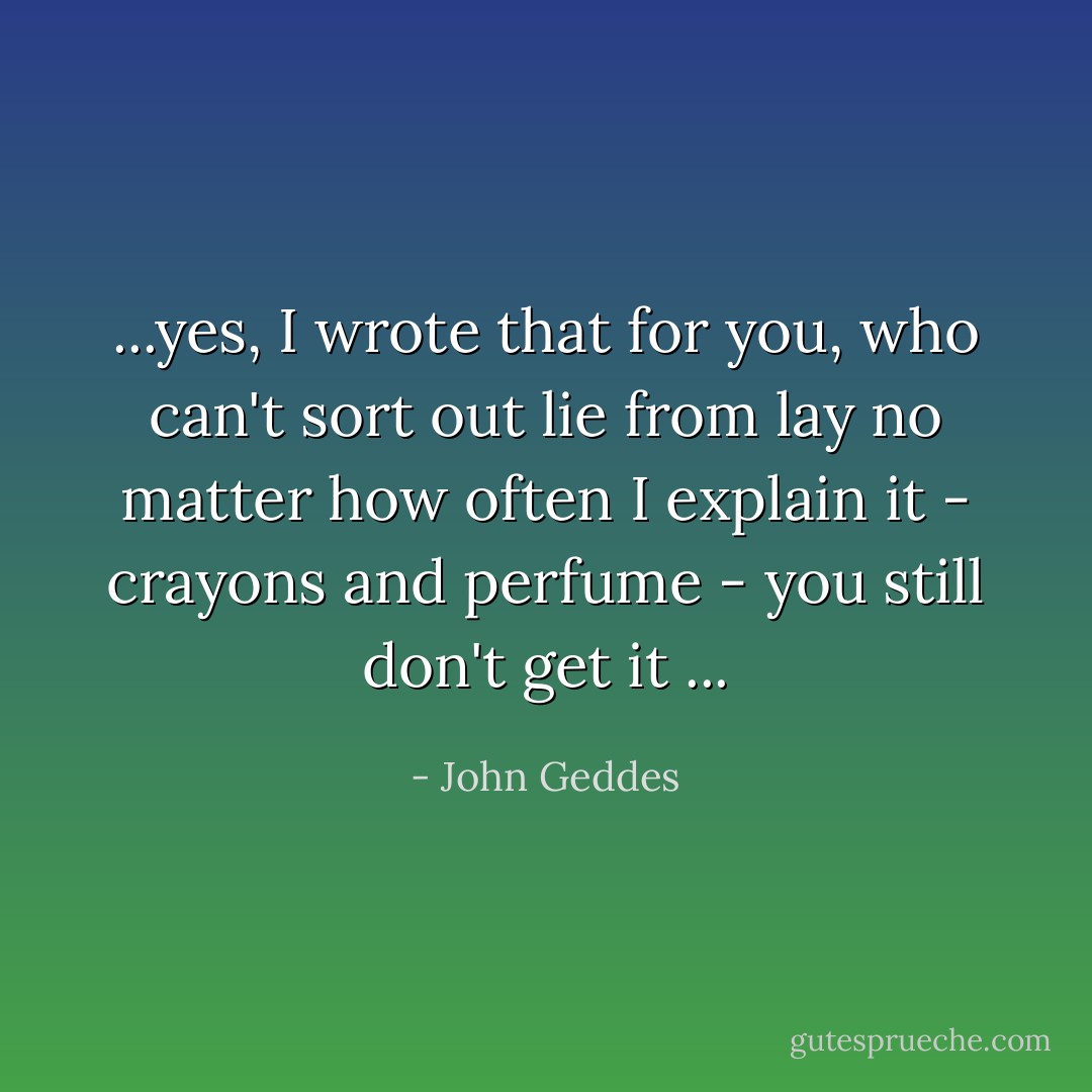 ...yes, I wrote that for you, who can't sort out lie from lay no matter how often I explain it - crayons and perfume - you still don't get it ... - John Geddes
