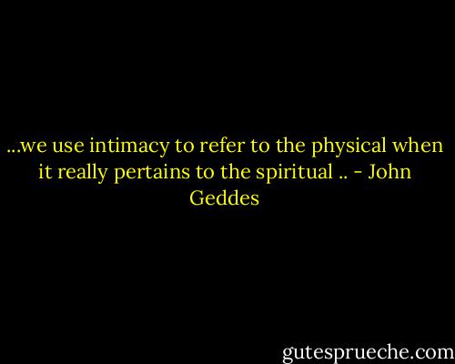 ...we use intimacy to refer to the physical when it really pertains to the spiritual .. - John Geddes