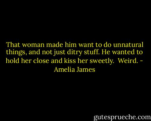 That woman made him want to do unnatural things, and not just ditry stuff. He wanted to hold her close and kiss her sweetly. <br />Weird. - Amelia James