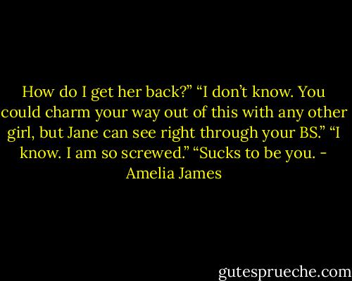 How do I get her back?”<br />“I don’t know. You could charm your way out of this with any other girl, but Jane can see right through your BS.”<br />“I know. I am so screwed.”<br />“Sucks to be you. - Amelia James