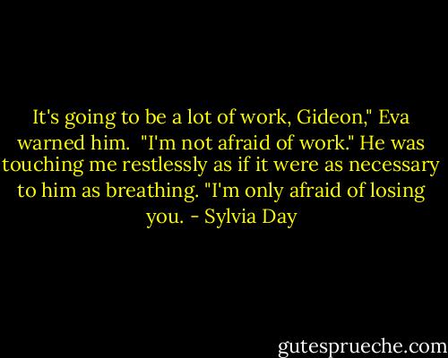 It's going to be a lot of work, Gideon," Eva warned him.<br /><br />"I'm not afraid of work." He was touching me restlessly as if it were as necessary to him as breathing. "I'm only afraid of losing you. - Sylvia Day