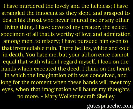 I have murdered the lovely and the helpless; I have strangled the innocent as they slept, and grasped to death his throat who never injured me or any other living thing. I have devoted my creator, the select specimen of all that is worthy of love and admiration among men, to misery; I have pursued him even to that irremediable ruin. There he lies, white and cold in death. You hate me; but your abhorrence cannot equal that with which I regard myself. I look on the hands which executed the deed; I think on the heart in which the imagination of it was conceived, and long for the moment when these hands will meet my eyes, when that imagination will haunt my thoughts no more. - Mary Wollstonecraft Shelley