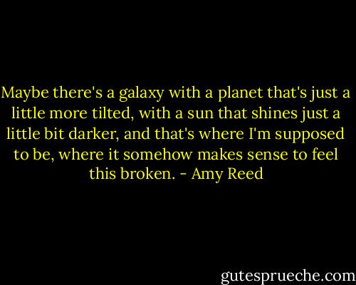 Maybe there's a galaxy with a planet that's just a little more tilted, with a sun that shines just a little bit darker, and that's where I'm supposed to be, where it somehow makes sense to feel this broken. - Amy Reed