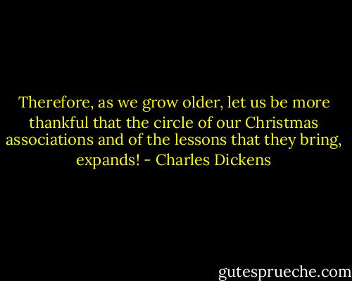 Therefore, as we grow older, let us be more thankful that the circle of our Christmas associations and of the lessons that they bring, expands! - Charles Dickens