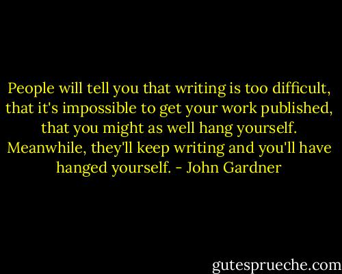 People will tell you that writing is too difficult, that it's impossible to get your work published, that you might as well hang yourself. Meanwhile, they'll keep writing and you'll have hanged yourself. - John Gardner