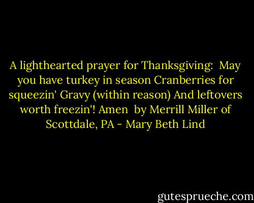 A lighthearted prayer for Thanksgiving:<br /><br />May you have turkey in season<br />Cranberries for squeezin'<br />Gravy (within reason)<br />And leftovers worth freezin'!<br />Amen<br /><br />by Merrill Miller of Scottdale, PA - Mary Beth Lind