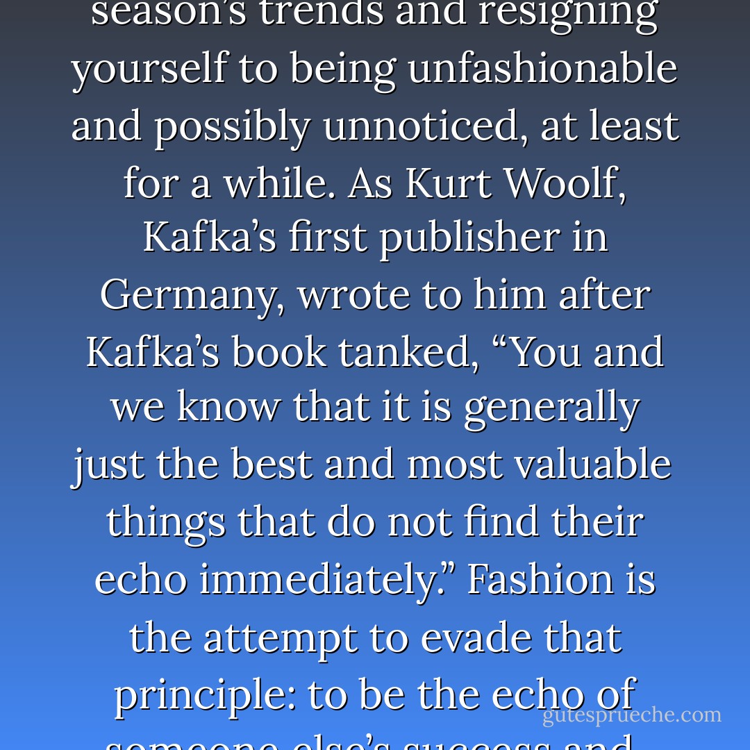If you try to write posthumously, however, fashion doesn’t apply. You step off the catwalk, ignoring this season’s trends and resigning yourself to being unfashionable and possibly unnoticed, at least for a while. As Kurt Woolf, Kafka’s first publisher in Germany, wrote to him after Kafka’s book tanked, “You and we know that it is generally just the best and most valuable things that do not find their echo immediately.” Fashion is the attempt to evade that principle: to be the echo of someone else’s success and, therefore, to create nothing that might create an echo of its own. - Jeffrey Eugenides