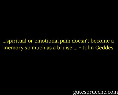 ...spiritual or emotional pain doesn't become a memory so much as a bruise ... - John Geddes