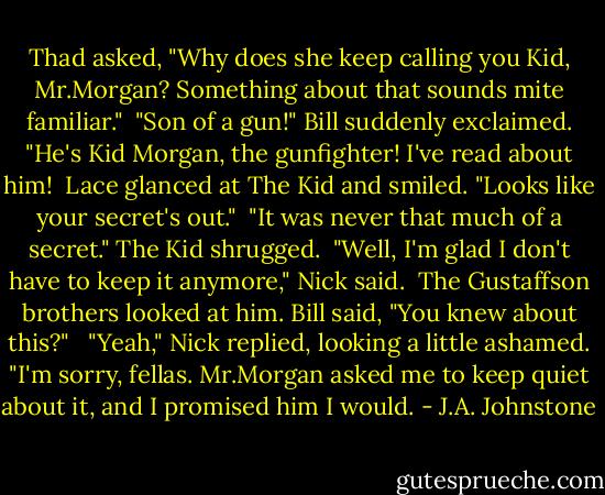 Thad asked, "Why does she keep calling you Kid, Mr.Morgan? Something about that sounds mite familiar."<br /><br />"Son of a gun!" Bill suddenly exclaimed. "He's Kid Morgan, the gunfighter! I've read about him!<br /><br />Lace glanced at The Kid and smiled. "Looks like your secret's out."<br /><br />"It was never that much of a secret." The Kid shrugged.<br /><br />"Well, I'm glad I don't have to keep it anymore," Nick said.<br /><br />The Gustaffson brothers looked at him. Bill said, "You knew about this?" <br /><br />"Yeah," Nick replied, looking a little ashamed. "I'm sorry, fellas. Mr.Morgan asked me to keep quiet about it, and I promised him I would. - J.A. Johnstone