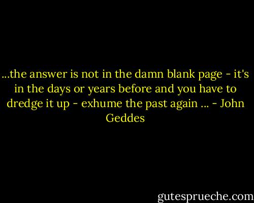 ...the answer is not in the damn blank page - it's in the days or years before and you have to dredge it up - exhume the past again ... - John Geddes