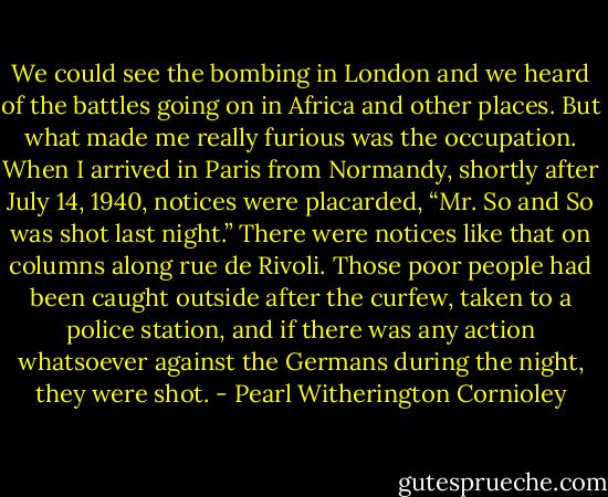 We could see the bombing in London and we heard of the battles going on in Africa and other places. But what made me really furious was the occupation. When I arrived in Paris from Normandy, shortly after July 14, 1940, notices were placarded, “Mr. So and So was shot last night.” There were notices like that on columns along rue de Rivoli. Those poor people had been caught outside after the curfew, taken to a police station, and if there was any action whatsoever against the Germans during the night, they were shot. - Pearl Witherington Cornioley