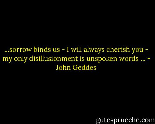 ...sorrow binds us - I will always cherish you - my only disillusionment is unspoken words ... - John Geddes