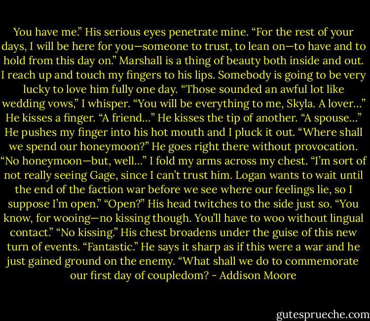 You have me.” His serious eyes penetrate mine. “For the rest of your days, I will be here for you—someone to trust, to lean on—to have and to hold from this day on.” Marshall is a thing of beauty both inside and out. I reach up and touch my fingers to his lips. Somebody is going to be very lucky to love him fully one day. “Those sounded an awful lot like wedding vows,” I whisper. “You will be everything to me, Skyla. A lover…” He kisses a finger. “A friend…” He kisses the tip of another. “A spouse…” He pushes my finger into his hot mouth and I pluck it out. “Where shall we spend our honeymoon?” He goes right there without provocation. “No honeymoon—but, well…” I fold my arms across my chest. “I’m sort of not really seeing Gage, since I can’t trust him. Logan wants to wait until the end of the faction war before we see where our feelings lie, so I suppose I’m open.” “Open?” His head twitches to the side just so. “You know, for wooing—no kissing though. You’ll have to woo without lingual contact.” “No kissing.” His chest broadens under the guise of this new turn of events. “Fantastic.” He says it sharp as if this were a war and he just gained ground on the enemy. “What shall we do to commemorate our first day of coupledom? - Addison Moore
