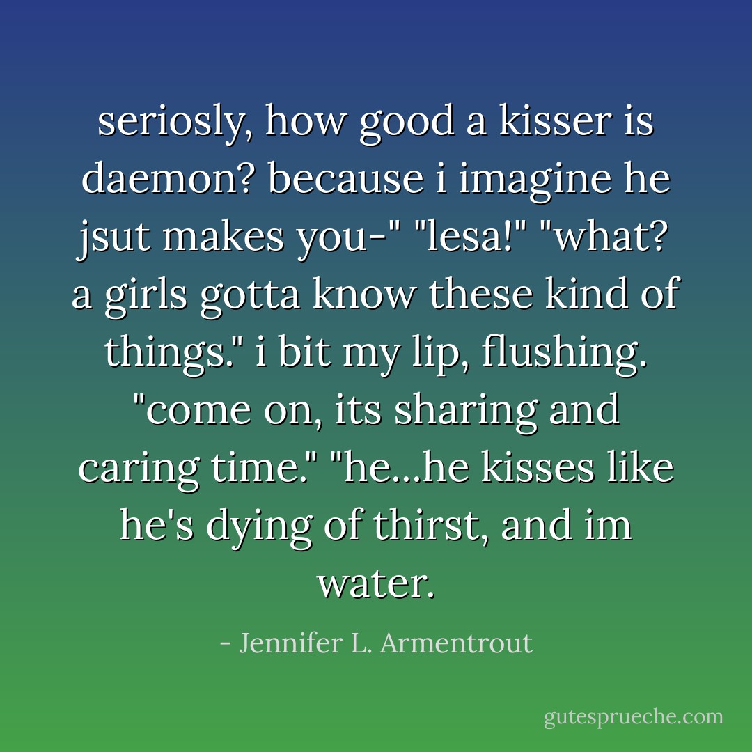 seriosly, how good a kisser is daemon? because i imagine he jsut makes you-"<br />"lesa!"<br />"what? a girls gotta know these kind of things."<br />i bit my lip, flushing.<br />"come on, its sharing and caring time."<br />"he...he kisses like he's dying of thirst, and im water. - Jennifer L. Armentrout