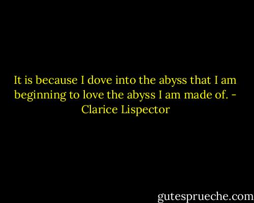 It is because I dove into the abyss that I am beginning to love the abyss I am made of. - Clarice Lispector