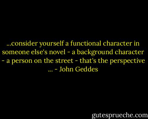 ...consider yourself a functional character in someone else's novel - a background character - a person on the street - that's the perspective ... - John Geddes