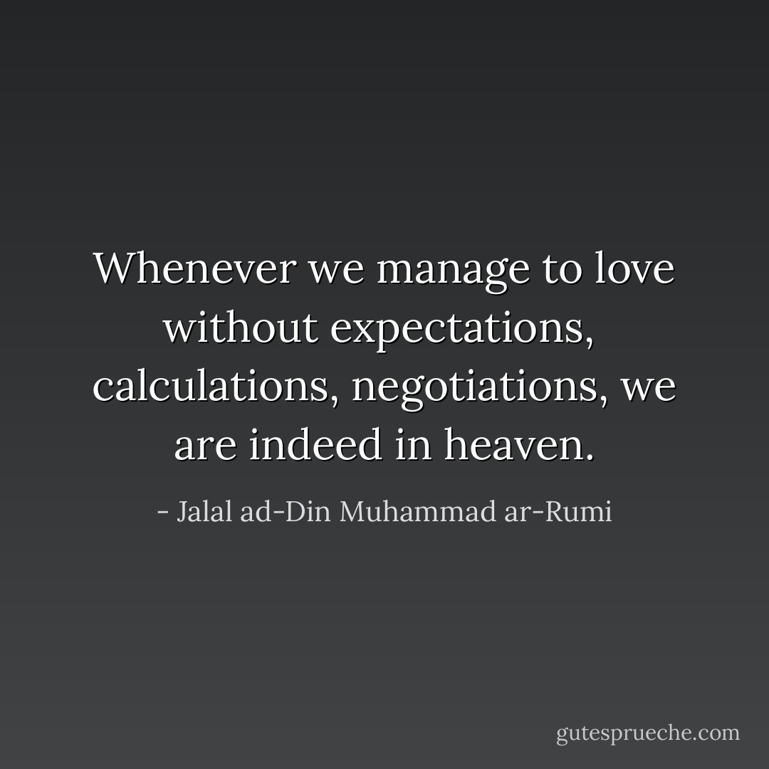 Whenever we manage to love without expectations, <br />calculations, negotiations, we are indeed in heaven. - Jalal ad-Din Muhammad ar-Rumi