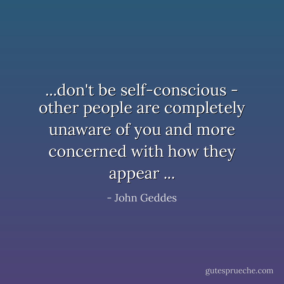 ...don't be self-conscious - other people are completely unaware of you and more concerned with how they appear ... - John Geddes