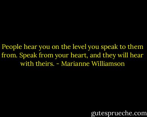 People hear you on the level you speak to them from. Speak from your heart, and they will hear with theirs. - Marianne Williamson