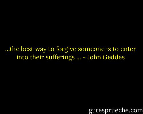 ...the best way to forgive someone is to enter into their sufferings ... - John Geddes