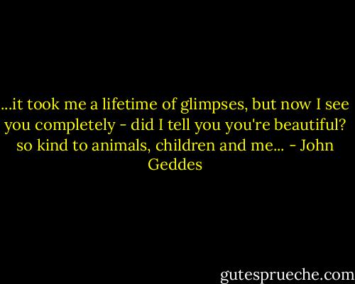 ...it took me a lifetime of glimpses, but now I see you completely - did I tell you you're beautiful? so kind to animals, children and me... - John Geddes