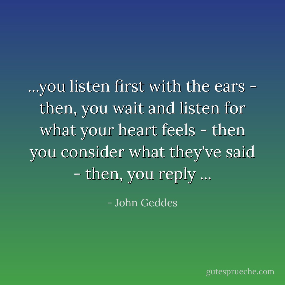...you listen first with the ears - then, you wait and listen for what your heart feels - then you consider what they've said - then, you reply ... - John Geddes