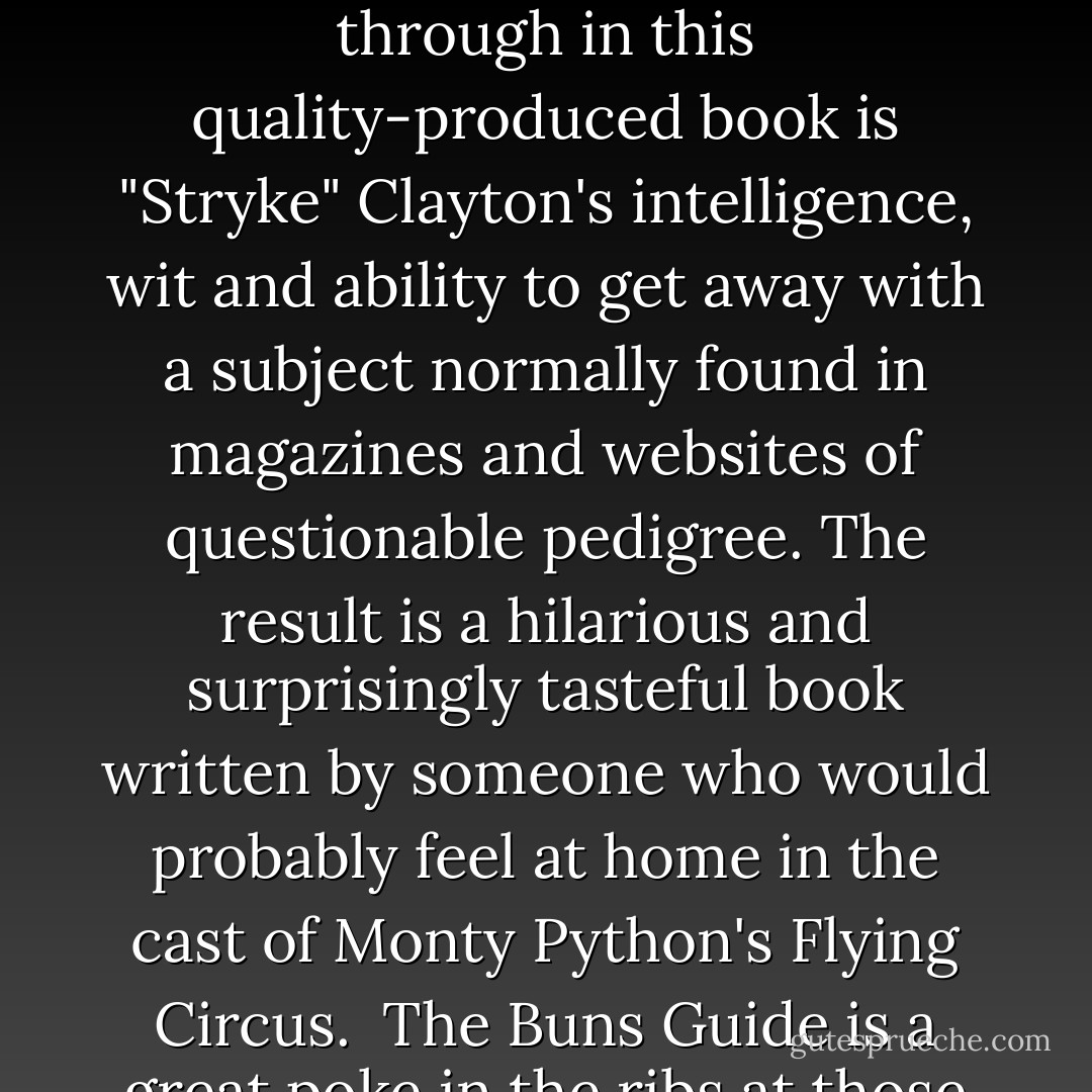 As the author of Lost Wife, Saw Barracuda - True Stories from a Sharm el Sheikh Scuba Diving Instructor, I know a thing or two about guide books but I have never quite seen anything like the Buns Guide before. There is certainly nothing arse-about-face with this book and indeed you have to admire the author's cheek, although thankfully he didn't include a photo of it here!<br /><br />What shines through in this quality-produced book is "Stryke" Clayton's intelligence, wit and ability to get away with a subject normally found in magazines and websites of questionable pedigree. The result is a hilarious and surprisingly tasteful book written by someone who would probably feel at home in the cast of Monty Python's Flying Circus.<br /><br />The Buns Guide is a great poke in the ribs at those nature guide books and the plastic animal or fish identity picture cards they sell in national parks around the world. With so many parts to the female anatomy I'm sure the author may well be considering a sequel or two?<br /><br />A great read, very funny and a well-produced book. Full marks here! - John  Kean