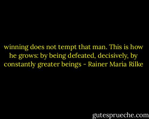 winning does not tempt that man.<br />This is how he grows: by being defeated, decisively,<br />by constantly greater beings - Rainer Maria Rilke