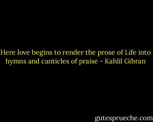 Here love begins to render the prose of Life into hymns and canticles of praise - Kahlil Gibran