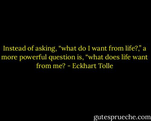 Instead of asking, “what do I want from life?,” a more powerful question is, “what does life want from me? - Eckhart Tolle