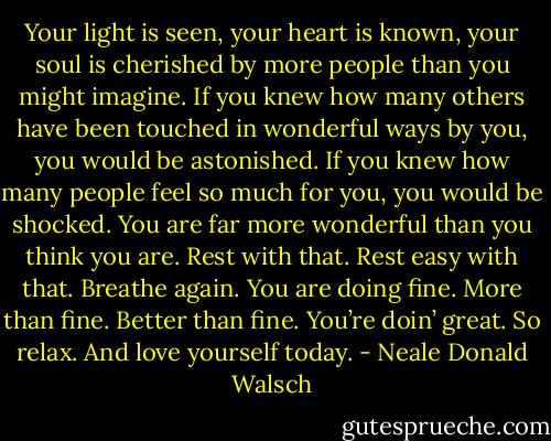 Your light is seen, your heart is known, your soul is cherished by more people than you might imagine. If you knew how many others have been touched in wonderful ways by you, you would be astonished. If you knew how many people feel so much for you, you would be shocked. You are far more wonderful than you think you are. Rest with that. Rest easy with that. Breathe again. You are doing fine. More than fine. Better than fine. You’re doin’ great. So relax. And love yourself today. - Neale Donald Walsch