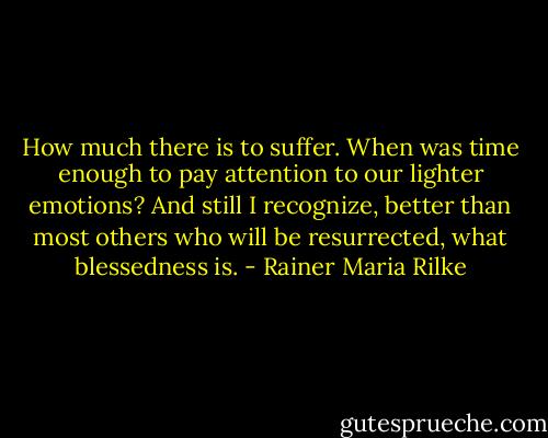 How much there is to suffer. When was time enough<br />to pay attention to our lighter emotions?<br />And still I recognize, better than most others<br />who will be resurrected, what blessedness is. - Rainer Maria Rilke
