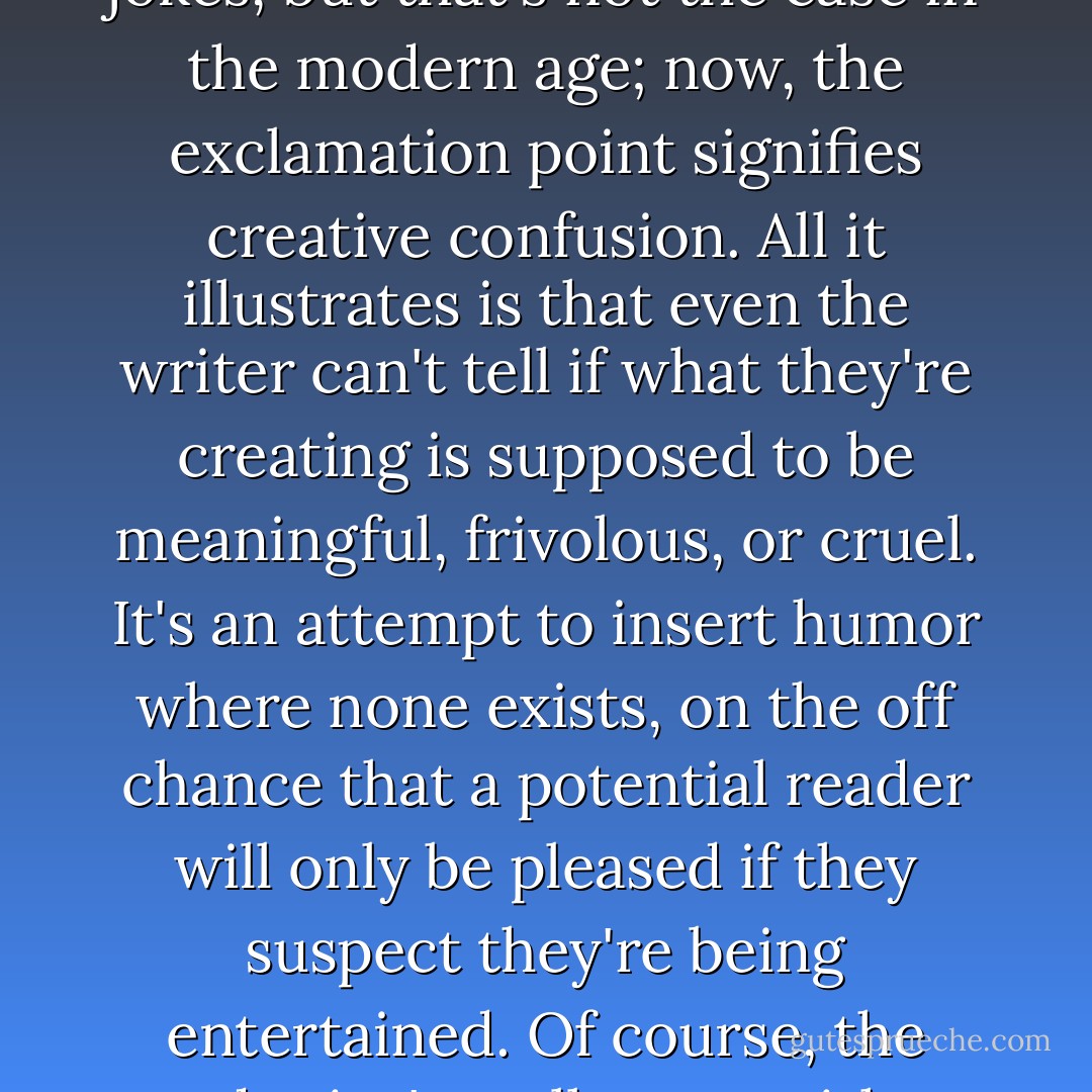 F. Scott Fitzgerald believed inserting exclamation points was the literary equivalent of an author laughing at his own jokes, but that's not the case in the modern age; now, the exclamation point signifies creative confusion. All it illustrates is that even the writer can't tell if what they're creating is supposed to be meaningful, frivolous, or cruel. It's an attempt to insert humor where none exists, on the off chance that a potential reader will only be pleased if they suspect they're being entertained. Of course, the reader isn't really sure, either. They just want to know when they're supposed to pretend to be amused. - Chuck Klosterman
