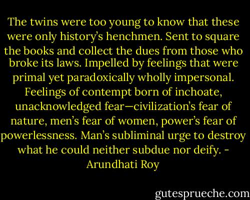 The twins were too young to know that these were only history’s henchmen. Sent to square the books and collect the dues from those who broke its laws. Impelled by feelings that were primal yet paradoxically wholly impersonal. Feelings of contempt born of inchoate, unacknowledged fear—civilization’s fear of nature, men’s fear of women, power’s fear of powerlessness. Man’s subliminal urge to destroy what he could neither subdue nor deify. - Arundhati Roy