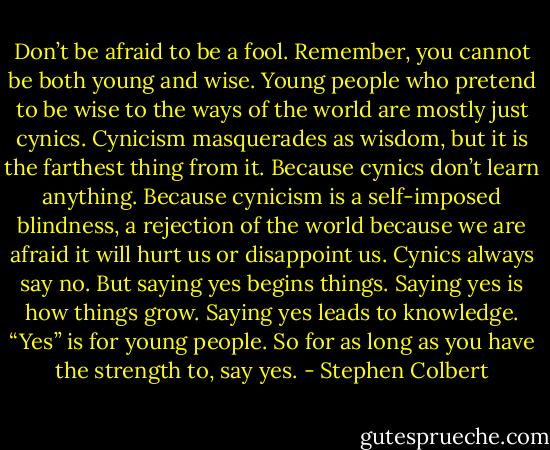 Don’t be afraid to be a fool. Remember, you cannot be both young and wise. Young people who pretend to be wise to the ways of the world are mostly just cynics. Cynicism masquerades as wisdom, but it is the farthest thing from it. Because cynics don’t learn anything. Because cynicism is a self-imposed blindness, a rejection of the world because we are afraid it will hurt us or disappoint us. Cynics always say no. But saying yes begins things. Saying yes is how things grow. Saying yes leads to knowledge. “Yes” is for young people. So for as long as you have the strength to, say yes. - Stephen Colbert
