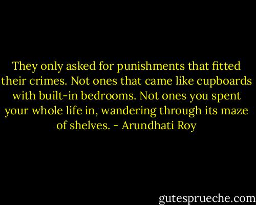 They only asked for punishments that fitted their crimes. Not ones that came like cupboards with built-in bedrooms. Not ones you spent your whole life in, wandering through its maze of shelves. - Arundhati Roy