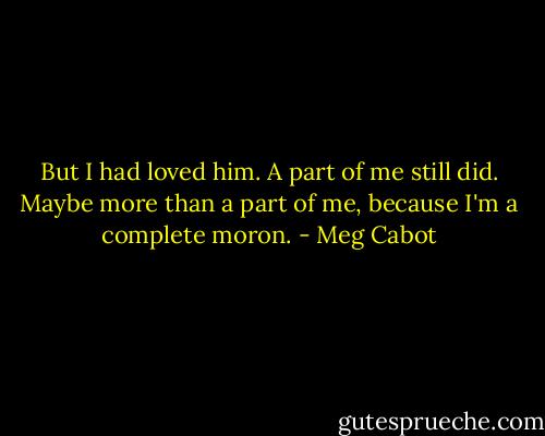 But I had loved him. A part of me still did. Maybe more than a part of me, because I'm a complete moron. - Meg Cabot