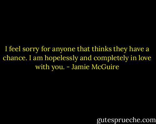 I feel sorry for anyone that thinks they have a chance. I am hopelessly and completely in love with you. - Jamie McGuire