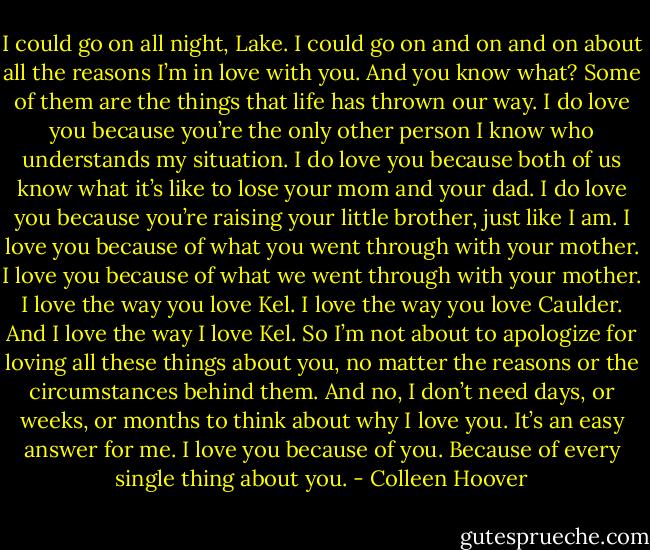 I could go on all night, Lake. I could go on and on and on about all the reasons I’m in love with you. And you know what? Some of them are the things that life has thrown our way. I do love you because you’re the only other person I know who understands my situation. I do love you because both of us know what it’s like to lose your mom and your dad. I do love you because you’re raising your little brother, just like I am. I love you because of what you went through with your mother.<br />I love you because of what we went through with your mother. I love the way you love Kel. I love the way you love Caulder. And I love the way I love Kel. So I’m not about to apologize for loving all these things about you, no matter the reasons or the circumstances behind them. And no, I don’t need days, or weeks, or months to think about why I love you. It’s an easy answer for me. I love you because of you. Because of every single thing about you. - Colleen Hoover