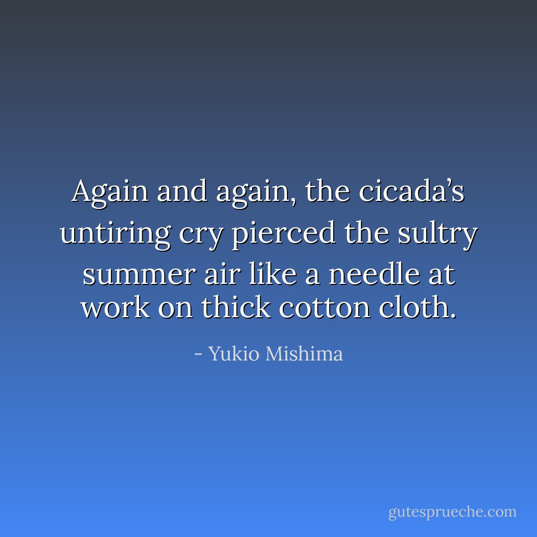 Again and again, the cicada’s untiring cry pierced the sultry summer air like a needle at work on thick cotton cloth. - Yukio Mishima