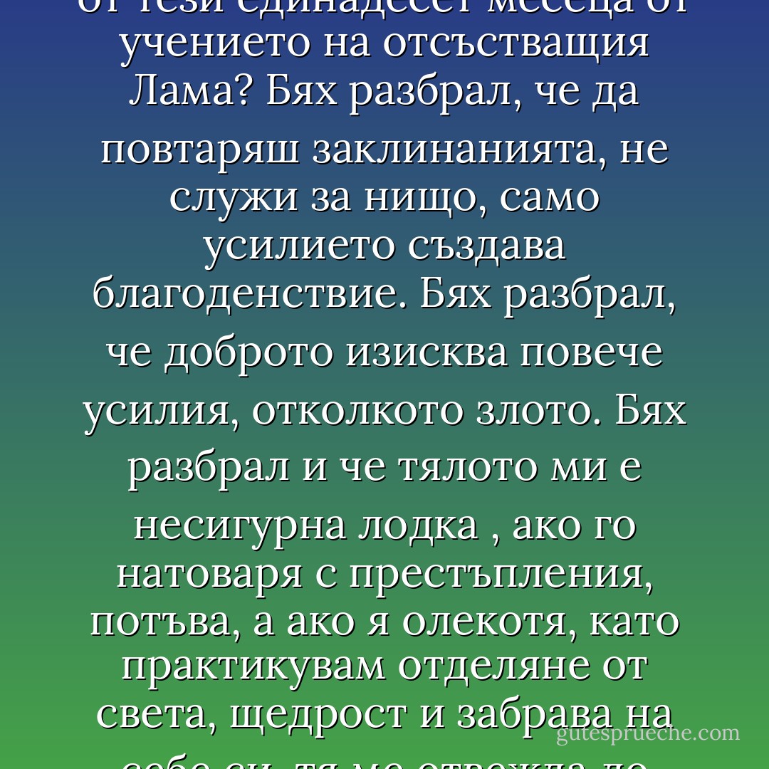 На какво всъщност ме бе научил? Какво бях извлякъл от тези единадесет месеца от учението на отсъстващия Лама?<br />Бях разбрал, че да повтаряш заклинанията, не служи за нищо, само усилието създава благоденствие. Бях разбрал, че доброто изисква повече усилия, отколкото злото. Бях разбрал и че тялото ми е несигурна лодка , ако го натоваря с престъпления, потъва, а ако я олекотя, като практикувам отделяне от света, щедрост и забрава на себе си, тя ме отвежда до вярното пристанище.<br /><br /> - Éric-Emmanuel Schmitt