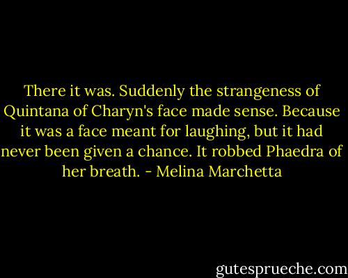 There it was. Suddenly the strangeness of Quintana of Charyn's face made sense. Because it was a face meant for laughing, but it had never been given a chance. It robbed Phaedra of her breath. - Melina Marchetta