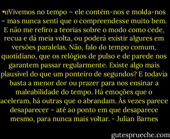•	Vivemos no tempo – ele contém-nos e molda-nos – mas nunca senti que o compreendesse muito bem. E não me refiro a teorias sobre o modo como cede, recua e dá meia volta, ou poderá existir algures em versões paralelas. Não, falo do tempo comum, quotidiano, que os relógios de pulso e de parede nos garantem passar regularmente. Existe algo mais plausível do que um ponteiro de segundos? E todavia basta a menor dor ou prazer para nos ensinar a maleabilidade do tempo. Há emoções que o aceleram, há outras que o abrandam. Às vezes parece desaparecer – até ao ponto em que desaparece mesmo, para nunca mais voltar. - Julian Barnes