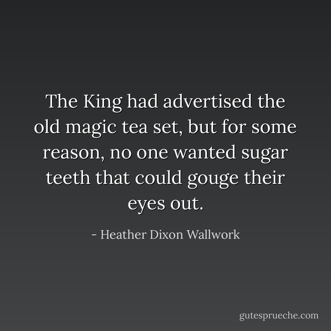 The King had advertised the old magic tea set, but for some reason, no one wanted sugar teeth that could gouge their eyes out. - Heather Dixon Wallwork