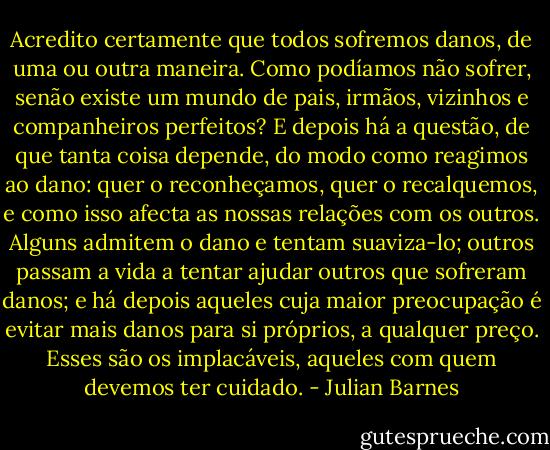 Acredito certamente que todos sofremos danos, de uma ou outra maneira. Como podíamos não sofrer, senão existe um mundo de pais, irmãos, vizinhos e companheiros perfeitos? E depois há a questão, de que tanta coisa depende, do modo como reagimos ao dano: quer o reconheçamos, quer o recalquemos, e como isso afecta as nossas relações com os outros. Alguns admitem o dano e tentam suaviza-lo; outros passam a vida a tentar ajudar outros que sofreram danos; e há depois aqueles cuja maior preocupação é evitar mais danos para si próprios, a qualquer preço. Esses são os implacáveis, aqueles com quem devemos ter cuidado. - Julian Barnes