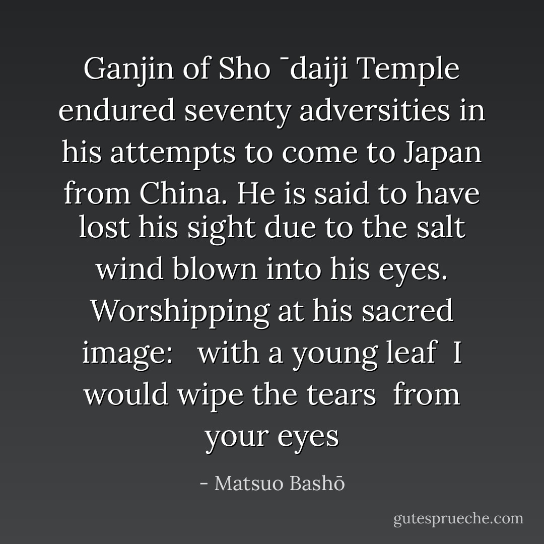 Ganjin of Sho ¯daiji Temple endured seventy adversities in his attempts to come to Japan from China. He is said to have lost his sight due to the salt wind blown into his eyes. Worshipping at his sacred image: <br /><br />with a young leaf <br />I would wipe the tears <br />from your eyes - Matsuo Bashō